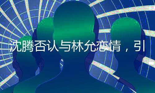 沈腾否认与林允恋情，引发粉丝热议