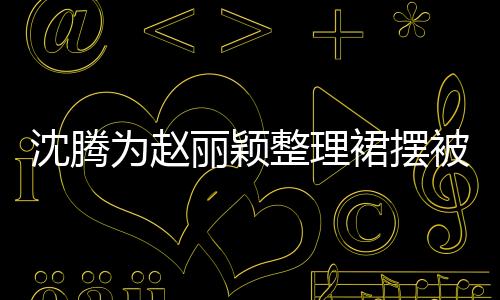 沈腾为赵丽颖整理裙摆被调侃刻意，引发热议
