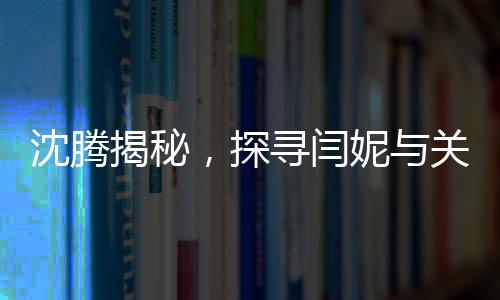 沈腾揭秘，探寻闫妮与关晓彤的畅聊之地——神秘的聚餐现场探秘