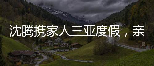 沈腾携家人三亚度假，亲情相伴，共度美好时光