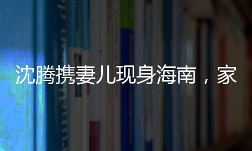 沈腾携妻儿现身海南，家庭旅行引关注，温馨一幕展现真实生活