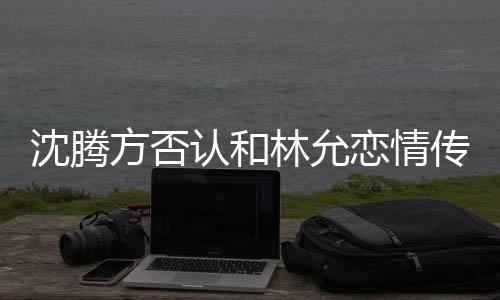 沈腾方否认和林允恋情传闻，双方澄清传闻并强调友情至上