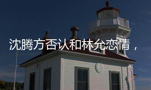 沈腾方否认和林允恋情，谣言止步于真实表态