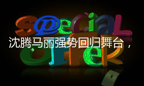 沈腾马丽强势回归舞台，观众的期待与再度演出的期待
