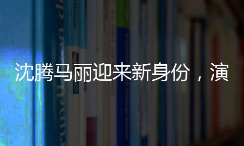 沈腾马丽迎来新身份，演艺圈的崭新篇章