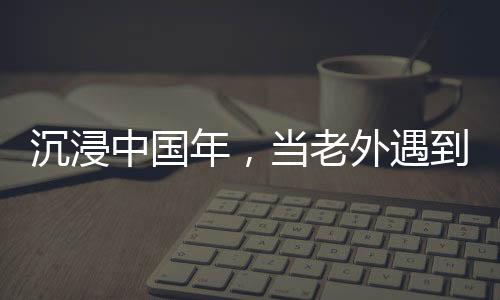 沉浸中国年，当老外遇到春节