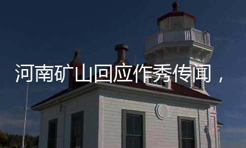 河南矿山回应作秀传闻，坚守职责，公开透明，以实际行动捍卫企业信誉