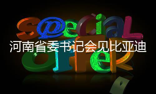 河南省委书记会见比亚迪董事长，共谋高质量发展新篇章