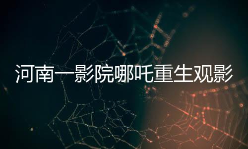 河南一影院哪吒重生观影热潮，十分钟一场的奇幻之旅