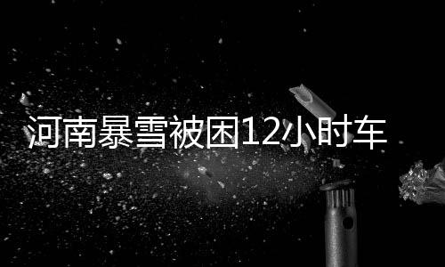 河南暴雪被困12小时车主发声，生死攸关时刻的人性闪光