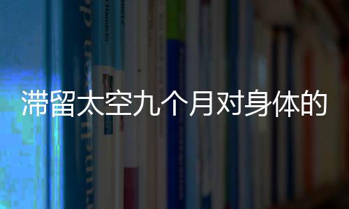 滞留太空九个月对身体的影响可逆性解析