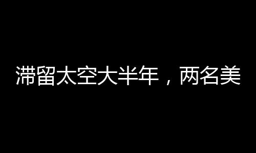 滞留太空大半年，两名美国宇航员面临的挑战与坚韧