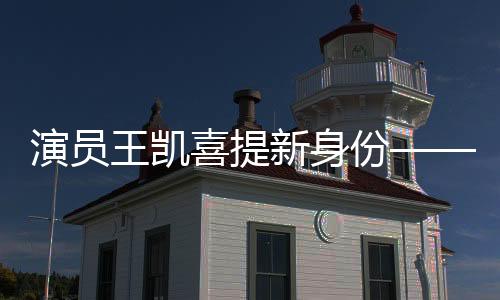 演员王凯喜提新身份——全面拓展艺术领域的新征程