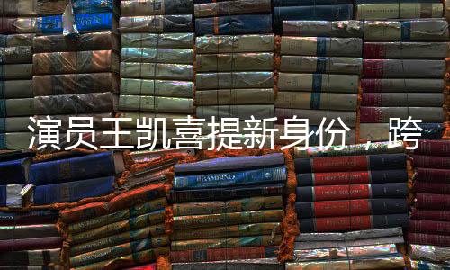 演员王凯喜提新身份，跨界多元发展，展现无限魅力
