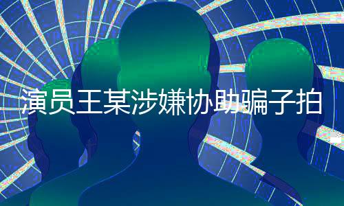 演员王某涉嫌协助骗子拍摄短视频，引发社会关注