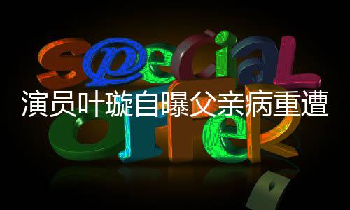 演员叶璇自曝父亲病重遭保姆抢家产，引发社会关注