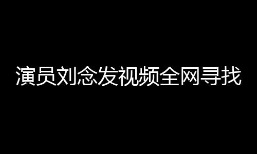 演员刘念发视频全网寻找救命恩人，感恩之心溢于言表
