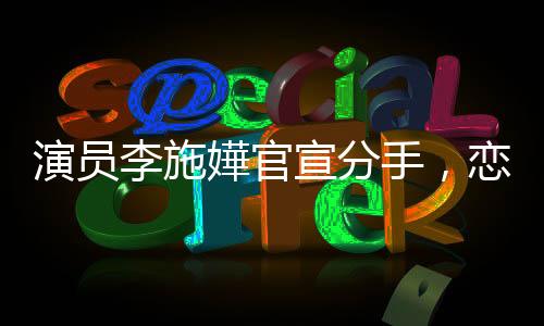 演员李施嬅官宣分手，恋情告一段落，未来各自闪耀