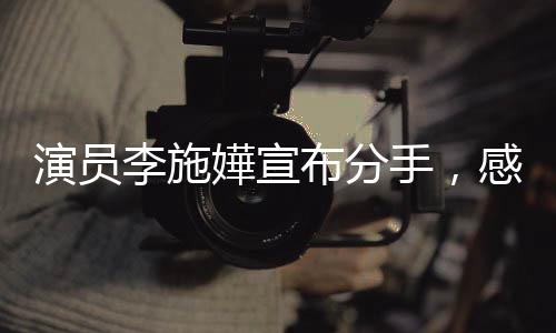 演员李施嬅宣布分手，感情之路引发网友热议