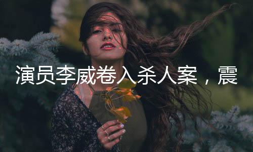 演员李威卷入杀人案，震惊娱乐圈的未解之谜