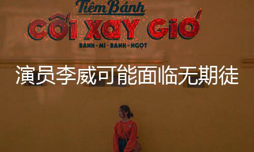 演员李威可能面临无期徒刑或死刑的惊人情况揭秘