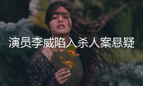 演员李威陷入杀人案悬疑旋涡，真相待揭晓