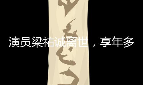 演员梁祐诚离世，享年多少岁成谜团，引发娱乐圈缅怀潮