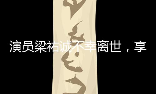 演员梁祐诚不幸离世，享年XX岁