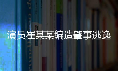 演员崔某某编造肇事逃逸虚假警情被拘