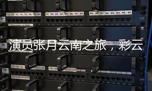 演员张月云南之旅，彩云之南的舞蹈之旅