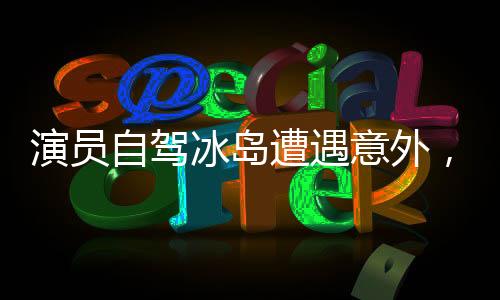 演员自驾冰岛遭遇意外，旅游安全引关注