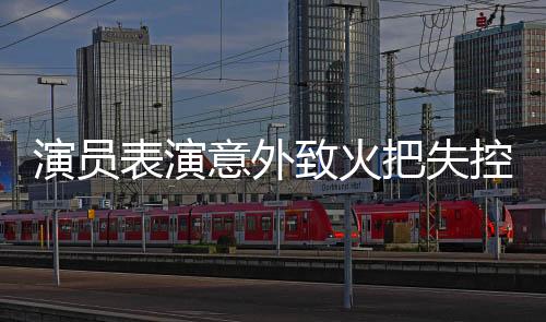 演员表演意外致火把失控引发戏剧事件思考