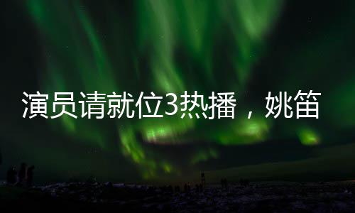 演员请就位3热播，姚笛疑似被删引发关注