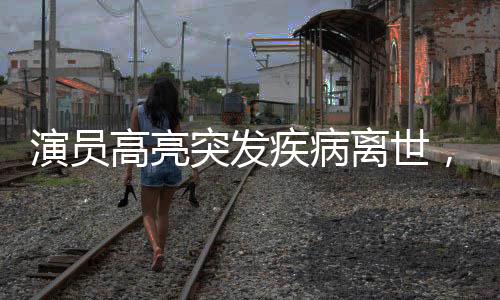 演员高亮突发疾病离世，享年XX岁