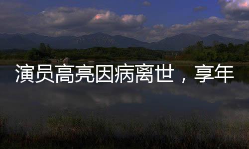 演员高亮因病离世，享年XX岁，演艺界痛失英才