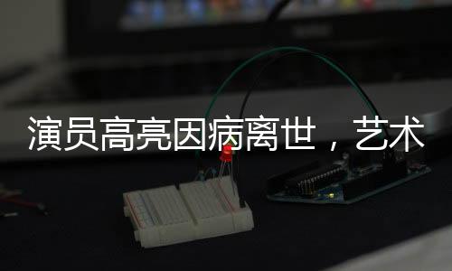 演员高亮因病离世，艺术生命永不消逝