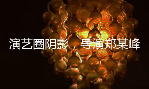 演艺圈阴影，导演郑某峰侵害多位演员自曝