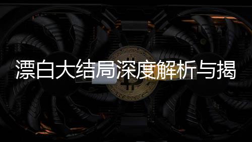 漂白大结局深度解析与揭秘，复杂人性抉择的最终走向