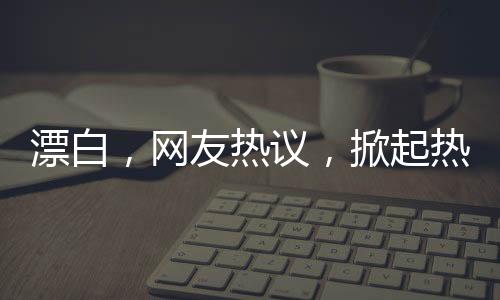 漂白，网友热议，掀起热议狂潮！