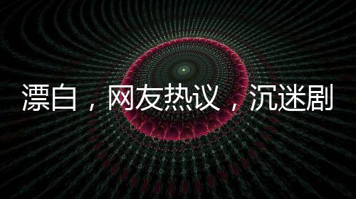 漂白，网友热议，沉迷剧情无法自拔