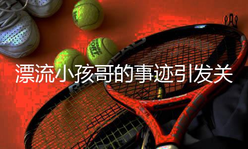 漂流小孩哥的事迹引发关注，家属叮嘱大众不要效仿