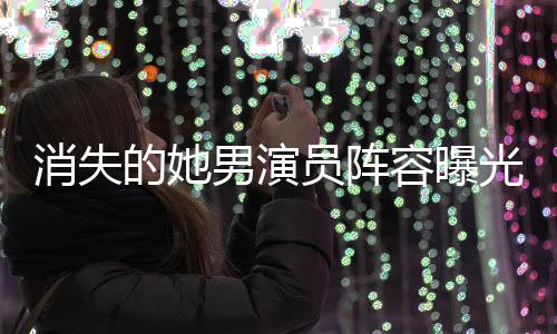 消失的她男演员阵容曝光，导演郑某某引领新篇章