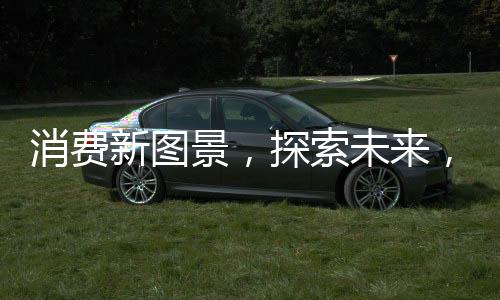 消费新图景，探索未来，发展新动能