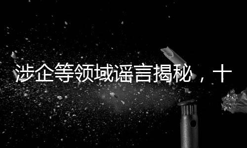 涉企等领域谣言揭秘，十大虚假信息深度剖析