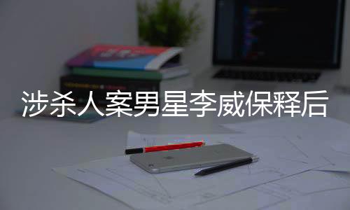 涉杀人案男星李威保释后首度公开发声