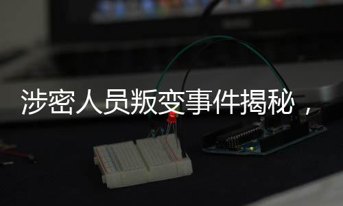 涉密人员叛变事件揭秘，48小时内迅速抓获归案