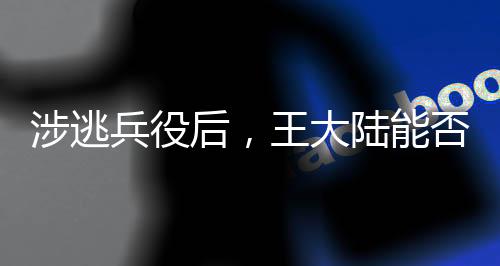 涉逃兵役后，王大陆能否回归大陆？深度解析事件背景与影响