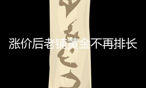 涨价后老铺黄金不再排长队，市场反应与消费者心态解析