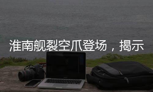 淮南舰裂空爪登场，揭示中国海军新一代战舰的震撼力量