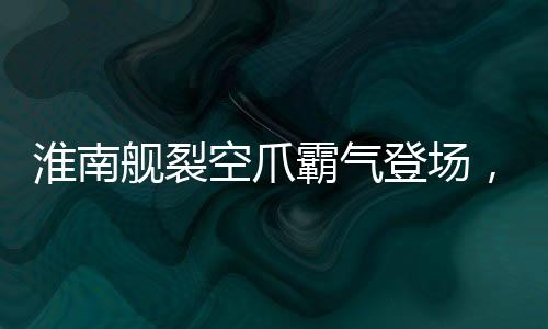淮南舰裂空爪霸气登场，展示我国海军力量的崭新面貌